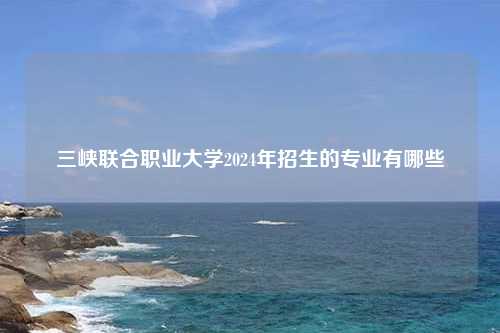 三峡联合职业大学2024年招生的专业有哪些