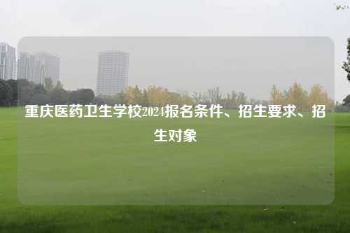 重庆医药卫生学校2024报名条件、招生要求、招生对象