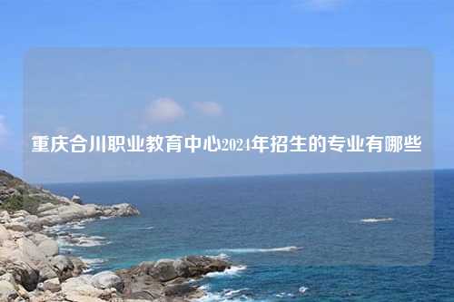 重庆合川职业教育中心2024年招生的专业有哪些