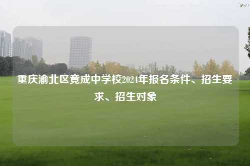 重庆渝北区竟成中学校2024年报名条件、招生要求、招生对象