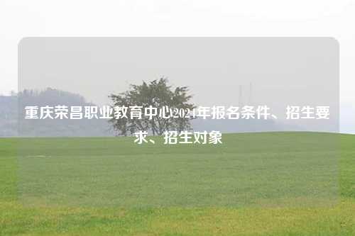 重庆荣昌职业教育中心2024年报名条件、招生要求、招生对象
