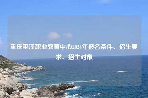 重庆巫溪职业教育中心2024年报名条件、招生要求、招生对象