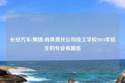 长安汽车(集团)有限责任公司技工学校2024年招生的专业有哪些